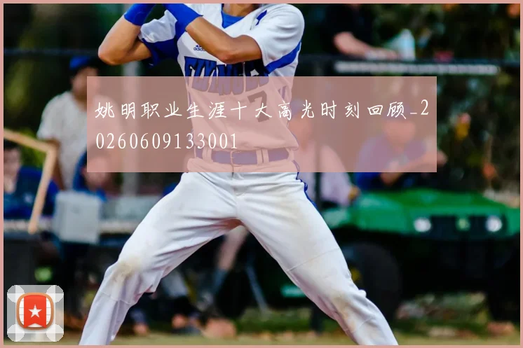 姚明职业生涯十大高光时刻回顾_20260609133001