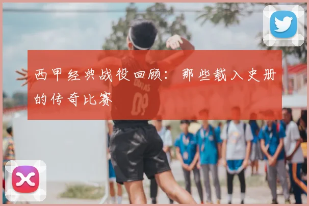 西甲经典战役回顾：那些载入史册的传奇比赛