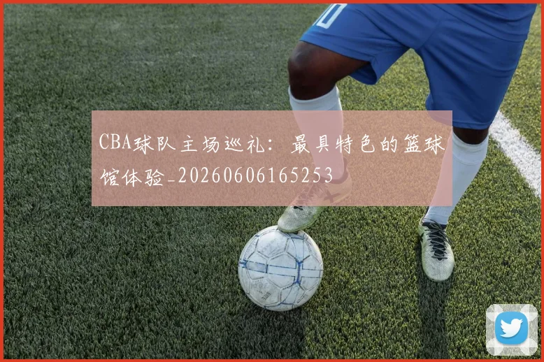 CBA球队主场巡礼：最具特色的篮球馆体验_20260606165253