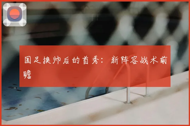 国足换帅后的首秀：新阵容战术前瞻