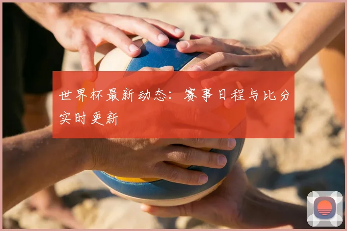 世界杯最新动态：赛事日程与比分实时更新