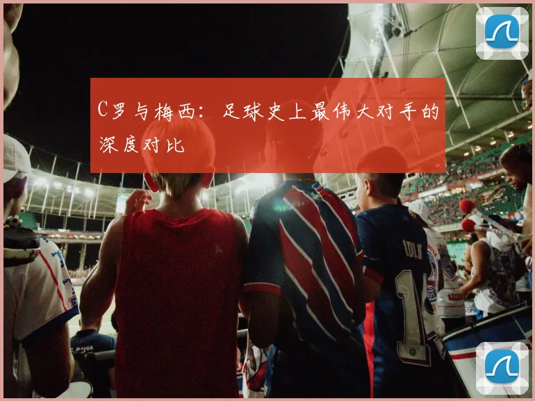 C罗与梅西:足球史上最伟大对手的深度对比