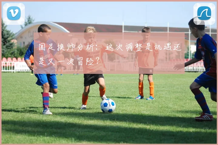 国足换帅分析：这次调整是机遇还是又一次冒险？