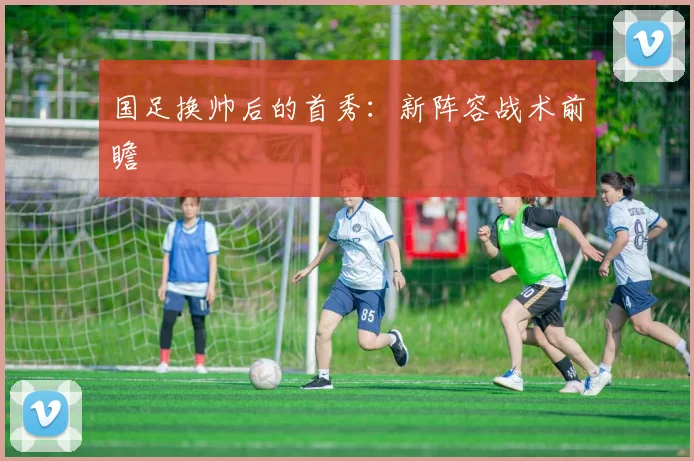 国足换帅后的首秀：新阵容战术前瞻
