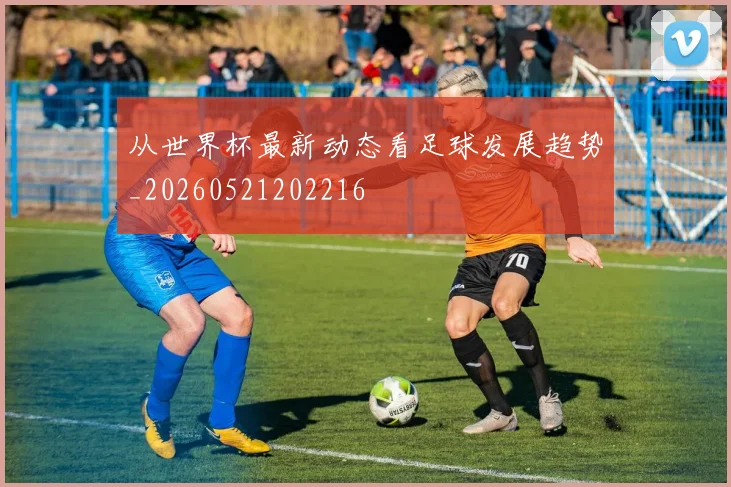 从世界杯最新动态看足球发展趋势_20260521202216
