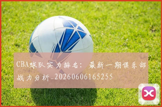 CBA球队实力排名:最新一期俱乐部战力分析_20260606165255